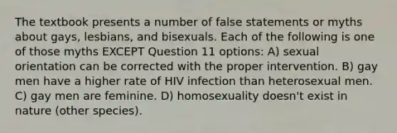 The textbook presents a number of false statements or myths about gays, lesbians, and bisexuals. Each of the following is one of those myths EXCEPT Question 11 options: A) sexual orientation can be corrected with the proper intervention. B) gay men have a higher rate of HIV infection than heterosexual men. C) gay men are feminine. D) homosexuality doesn't exist in nature (other species).