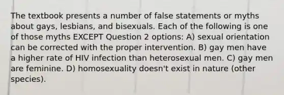 The textbook presents a number of false statements or myths about gays, lesbians, and bisexuals. Each of the following is one of those myths EXCEPT Question 2 options: A) sexual orientation can be corrected with the proper intervention. B) gay men have a higher rate of HIV infection than heterosexual men. C) gay men are feminine. D) homosexuality doesn't exist in nature (other species).