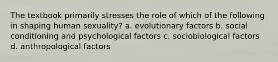 The textbook primarily stresses the role of which of the following in shaping human sexuality? a. evolutionary factors b. social conditioning and psychological factors c. sociobiological factors d. anthropological factors