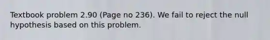 Textbook problem 2.90 (Page no 236). We fail to reject the null hypothesis based on this problem.