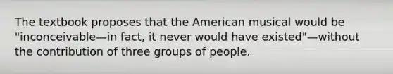 The textbook proposes that the American musical would be "inconceivable—in fact, it never would have existed"—without the contribution of three groups of people.