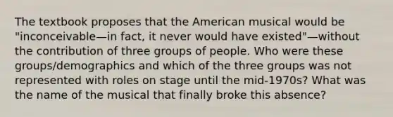 The textbook proposes that the American musical would be "inconceivable—in fact, it never would have existed"—without the contribution of three groups of people. Who were these groups/demographics and which of the three groups was not represented with roles on stage until the mid-1970s? What was the name of the musical that finally broke this absence?