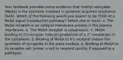 Your textbook provides some evidence that methyl salicylate (MeSA) is the hormone involved in systemic acquired resistance (SAR). Which of the following would you expect to be TRUE of a MeSA signal transduction pathway? Select one or more: a. The MeSA receptor is an integral membrane protein in the plasma membrane. b. The MeSA receptor is cytoplasmic. c. MeSA binding to it's receptor induces production of a 2° messenger in the cytoplasm. d. Binding of MeSA to it's receptor induce the synthesis of avr-genes in the plant nucleus. e. Binding of MeSA to its receptor will 'prime' a cell to respond quickly if exposed to a pathogen.