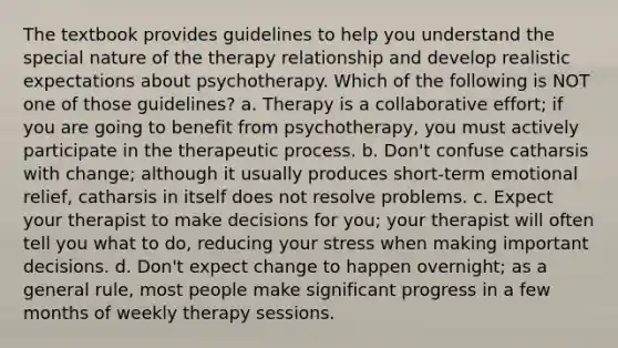 The textbook provides guidelines to help you understand the special nature of the therapy relationship and develop realistic expectations about psychotherapy. Which of the following is NOT one of those guidelines? a. Therapy is a collaborative effort; if you are going to benefit from psychotherapy, you must actively participate in the therapeutic process. b. Don't confuse catharsis with change; although it usually produces short-term emotional relief, catharsis in itself does not resolve problems. c. Expect your therapist to make decisions for you; your therapist will often tell you what to do, reducing your stress when making important decisions. d. Don't expect change to happen overnight; as a general rule, most people make significant progress in a few months of weekly therapy sessions.