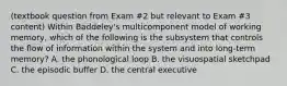 (textbook question from Exam #2 but relevant to Exam #3 content) Within Baddeley's multicomponent model of working memory, which of the following is the subsystem that controls the flow of information within the system and into long-term memory? A. the phonological loop B. the visuospatial sketchpad C. the episodic buffer D. the central executive