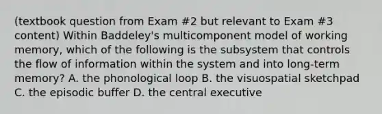 (textbook question from Exam #2 but relevant to Exam #3 content) Within Baddeley's multicomponent model of working memory, which of the following is the subsystem that controls the flow of information within the system and into long-term memory? A. the phonological loop B. the visuospatial sketchpad C. the episodic buffer D. the central executive