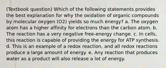 (Textbook question) Which of the following statements provides the best explanation for why the oxidation of organic compounds by molecular oxygen (O2) yields so much energy? a. The oxygen atom has a higher affinity for electrons than the carbon atom. b. The reaction has a very negative free-energy change. c. In cells, this reaction is capable of providing the energy for ATP synthesis. d. This is an example of a redox reaction, and all redox reactions produce a large amount of energy. e. Any reaction that produces water as a product will also release a lot of energy.