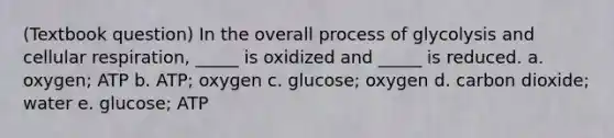 (Textbook question) In the overall process of glycolysis and cellular respiration, _____ is oxidized and _____ is reduced. a. oxygen; ATP b. ATP; oxygen c. glucose; oxygen d. carbon dioxide; water e. glucose; ATP