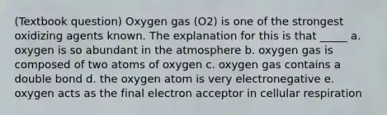 (Textbook question) Oxygen gas (O2) is one of the strongest oxidizing agents known. The explanation for this is that _____ a. oxygen is so abundant in the atmosphere b. oxygen gas is composed of two atoms of oxygen c. oxygen gas contains a double bond d. the oxygen atom is very electronegative e. oxygen acts as the final electron acceptor in cellular respiration