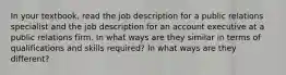 In your textbook, read the job description for a public relations specialist and the job description for an account executive at a public relations firm. In what ways are they similar in terms of qualifications and skills required? In what ways are they different?