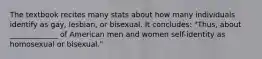 The textbook recites many stats about how many individuals identify as gay, lesbian, or bisexual. It concludes: "Thus, about _____________ of American men and women self-identity as homosexual or bisexual."