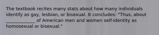 The textbook recites many stats about how many individuals identify as gay, lesbian, or bisexual. It concludes: "Thus, about _____________ of American men and women self-identity as homosexual or bisexual."