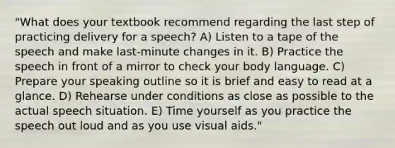 "What does your textbook recommend regarding the last step of practicing delivery for a speech? A) Listen to a tape of the speech and make last-minute changes in it. B) Practice the speech in front of a mirror to check your body language. C) Prepare your speaking outline so it is brief and easy to read at a glance. D) Rehearse under conditions as close as possible to the actual speech situation. E) Time yourself as you practice the speech out loud and as you use visual aids."