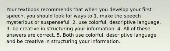 Your textbook recommends that when you develop your first speech, you should look for ways to 1. make the speech mysterious or suspenseful. 2. use colorful, descriptive language. 3. be creative in structuring your information. 4. All of these answers are correct. 5. Both use colorful, descriptive language and be creative in structuring your information.