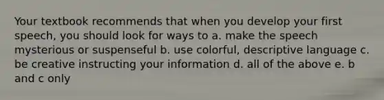 Your textbook recommends that when you develop your first speech, you should look for ways to a. make the speech mysterious or suspenseful b. use colorful, descriptive language c. be creative instructing your information d. all of the above e. b and c only