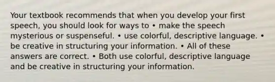 Your textbook recommends that when you develop your first speech, you should look for ways to • make the speech mysterious or suspenseful. • use colorful, descriptive language. • be creative in structuring your information. • All of these answers are correct. • Both use colorful, descriptive language and be creative in structuring your information.