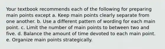 Your textbook recommends each of the following for preparing main points except a. Keep main points clearly separate from one another. b. Use a different pattern of wording for each main point. c. Limit the number of main points to between two and five. d. Balance the amount of time devoted to each main point. e. Organize main points strategically.