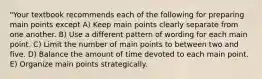 "Your textbook recommends each of the following for preparing main points except A) Keep main points clearly separate from one another. B) Use a different pattern of wording for each main point. C) Limit the number of main points to between two and five. D) Balance the amount of time devoted to each main point. E) Organize main points strategically.