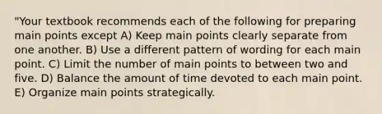 "Your textbook recommends each of the following for preparing main points except A) Keep main points clearly separate from one another. B) Use a different pattern of wording for each main point. C) Limit the number of main points to between two and five. D) Balance the amount of time devoted to each main point. E) Organize main points strategically.