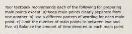 Your textbook recommends each of the following for preparing main points except: a) Keep main points clearly separate from one another. b) Use a different pattern of wording for each main point. c) Limit the number of main points to between two and five. d) Balance the amount of time devoted to each main point