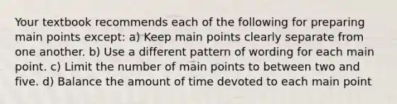 Your textbook recommends each of the following for preparing main points except: a) Keep main points clearly separate from one another. b) Use a different pattern of wording for each main point. c) Limit the number of main points to between two and five. d) Balance the amount of time devoted to each main point