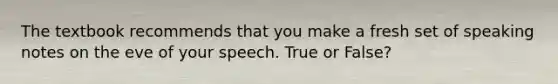 The textbook recommends that you make a fresh set of speaking notes on the eve of your speech. True or False?