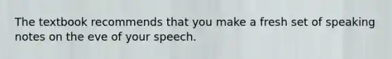 The textbook recommends that you make a fresh set of speaking notes on the eve of your speech.