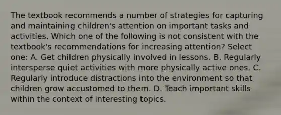 The textbook recommends a number of strategies for capturing and maintaining children's attention on important tasks and activities. Which one of the following is not consistent with the textbook's recommendations for increasing attention? Select one: A. Get children physically involved in lessons. B. Regularly intersperse quiet activities with more physically active ones. C. Regularly introduce distractions into the environment so that children grow accustomed to them. D. Teach important skills within the context of interesting topics.