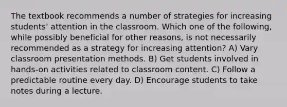 The textbook recommends a number of strategies for increasing students' attention in the classroom. Which one of the following, while possibly beneficial for other reasons, is not necessarily recommended as a strategy for increasing attention? A) Vary classroom presentation methods. B) Get students involved in hands-on activities related to classroom content. C) Follow a predictable routine every day. D) Encourage students to take notes during a lecture.