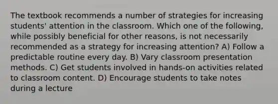 The textbook recommends a number of strategies for increasing students' attention in the classroom. Which one of the following, while possibly beneficial for other reasons, is not necessarily recommended as a strategy for increasing attention? A) Follow a predictable routine every day. B) Vary classroom presentation methods. C) Get students involved in hands-on activities related to classroom content. D) Encourage students to take notes during a lecture