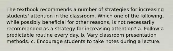 The textbook recommends a number of strategies for increasing students' attention in the classroom. Which one of the following, while possibly beneficial for other reasons, is not necessarily recommended as a strategy for increasing attention? a. Follow a predictable routine every day. b. Vary classroom presentation methods. c. Encourage students to take notes during a lecture.