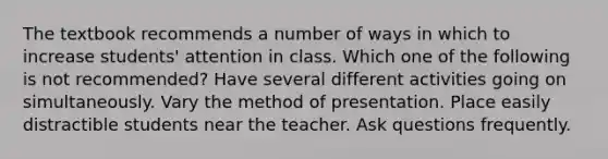 The textbook recommends a number of ways in which to increase students' attention in class. Which one of the following is not recommended? Have several different activities going on simultaneously. Vary the method of presentation. Place easily distractible students near the teacher. Ask questions frequently.