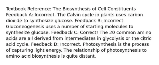 Textbook Reference: The Biosynthesis of Cell Constituents Feedback A: Incorrect. The Calvin cycle in plants uses carbon dioxide to synthesize glucose. Feedback B: Incorrect. Gluconeogenesis uses a number of starting molecules to synthesize glucose. Feedback C: Correct! The 20 common amino acids are all derived from intermediates in glycolysis or the citric acid cycle. Feedback D: Incorrect. Photosynthesis is the process of capturing light energy. The relationship of photosynthesis to amino acid biosynthesis is quite distant.