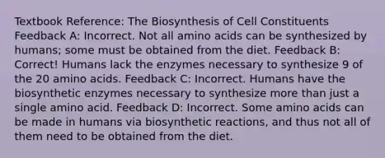 Textbook Reference: The Biosynthesis of Cell Constituents Feedback A: Incorrect. Not all amino acids can be synthesized by humans; some must be obtained from the diet. Feedback B: Correct! Humans lack the enzymes necessary to synthesize 9 of the 20 amino acids. Feedback C: Incorrect. Humans have the biosynthetic enzymes necessary to synthesize more than just a single amino acid. Feedback D: Incorrect. Some amino acids can be made in humans via biosynthetic reactions, and thus not all of them need to be obtained from the diet.