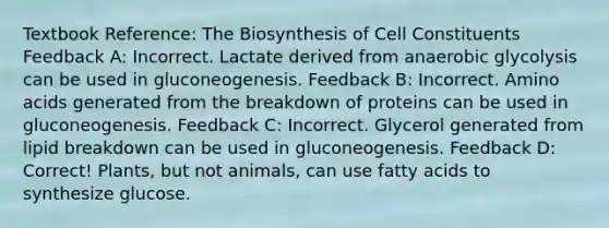 Textbook Reference: The Biosynthesis of Cell Constituents Feedback A: Incorrect. Lactate derived from anaerobic glycolysis can be used in gluconeogenesis. Feedback B: Incorrect. Amino acids generated from the breakdown of proteins can be used in gluconeogenesis. Feedback C: Incorrect. Glycerol generated from lipid breakdown can be used in gluconeogenesis. Feedback D: Correct! Plants, but not animals, can use fatty acids to synthesize glucose.