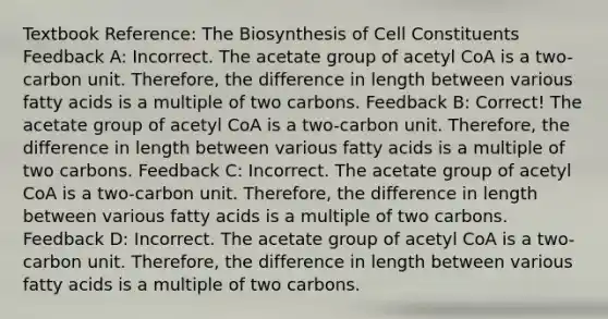 Textbook Reference: The Biosynthesis of Cell Constituents Feedback A: Incorrect. The acetate group of acetyl CoA is a two-carbon unit. Therefore, the difference in length between various fatty acids is a multiple of two carbons. Feedback B: Correct! The acetate group of acetyl CoA is a two-carbon unit. Therefore, the difference in length between various fatty acids is a multiple of two carbons. Feedback C: Incorrect. The acetate group of acetyl CoA is a two-carbon unit. Therefore, the difference in length between various fatty acids is a multiple of two carbons. Feedback D: Incorrect. The acetate group of acetyl CoA is a two-carbon unit. Therefore, the difference in length between various fatty acids is a multiple of two carbons.