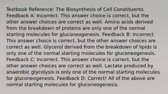 Textbook Reference: The Biosynthesis of Cell Constituents Feedback A: Incorrect. This answer choice is correct, but the other answer choices are correct as well. Amino acids derived from the breakdown of proteins are only one of the normal starting molecules for gluconeogenesis. Feedback B: Incorrect. This answer choice is correct, but the other answer choices are correct as well. Glycerol derived from the breakdown of lipids is only one of the normal starting molecules for gluconeogenesis. Feedback C: Incorrect. This answer choice is correct, but the other answer choices are correct as well. Lactate produced by anaerobic glycolysis is only one of the normal starting molecules for gluconeogenesis. Feedback D: Correct! All of the above are normal starting molecules for gluconeogenesis.