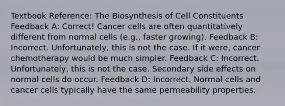 Textbook Reference: The Biosynthesis of Cell Constituents Feedback A: Correct! Cancer cells are often quantitatively different from normal cells (e.g., faster growing). Feedback B: Incorrect. Unfortunately, this is not the case. If it were, cancer chemotherapy would be much simpler. Feedback C: Incorrect. Unfortunately, this is not the case. Secondary side effects on normal cells do occur. Feedback D: Incorrect. Normal cells and cancer cells typically have the same permeability properties.