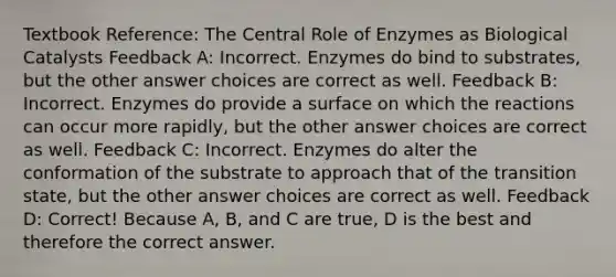 Textbook Reference: The Central Role of Enzymes as Biological Catalysts Feedback A: Incorrect. Enzymes do bind to substrates, but the other answer choices are correct as well. Feedback B: Incorrect. Enzymes do provide a surface on which the reactions can occur more rapidly, but the other answer choices are correct as well. Feedback C: Incorrect. Enzymes do alter the conformation of the substrate to approach that of the transition state, but the other answer choices are correct as well. Feedback D: Correct! Because A, B, and C are true, D is the best and therefore the correct answer.