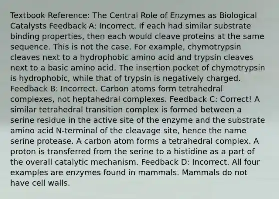 Textbook Reference: The Central Role of Enzymes as Biological Catalysts Feedback A: Incorrect. If each had similar substrate binding properties, then each would cleave proteins at the same sequence. This is not the case. For example, chymotrypsin cleaves next to a hydrophobic amino acid and trypsin cleaves next to a basic amino acid. The insertion pocket of chymotrypsin is hydrophobic, while that of trypsin is negatively charged. Feedback B: Incorrect. Carbon atoms form tetrahedral complexes, not heptahedral complexes. Feedback C: Correct! A similar tetrahedral transition complex is formed between a serine residue in the active site of the enzyme and the substrate amino acid N-terminal of the cleavage site, hence the name serine protease. A carbon atom forms a tetrahedral complex. A proton is transferred from the serine to a histidine as a part of the overall catalytic mechanism. Feedback D: Incorrect. All four examples are enzymes found in mammals. Mammals do not have cell walls.