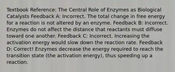 Textbook Reference: The Central Role of Enzymes as Biological Catalysts Feedback A: Incorrect. The total change in free energy for a reaction is not altered by an enzyme. Feedback B: Incorrect. Enzymes do not affect the distance that reactants must diffuse toward one another. Feedback C: Incorrect. Increasing the activation energy would slow down the reaction rate. Feedback D: Correct! Enzymes decrease the energy required to reach the transition state (the activation energy), thus speeding up a reaction.