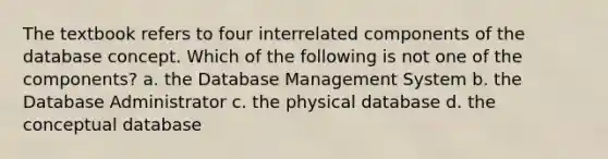 The textbook refers to four interrelated components of the database concept. Which of the following is not one of the components? a. the Database Management System b. the Database Administrator c. the physical database d. the conceptual database