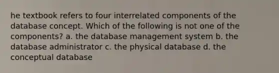 he textbook refers to four interrelated components of the database concept. Which of the following is not one of the components? a. the database management system b. the database administrator c. the physical database d. the conceptual database