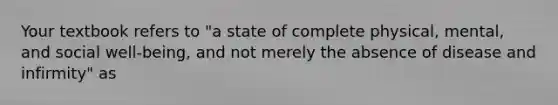 Your textbook refers to "a state of complete physical, mental, and social well-being, and not merely the absence of disease and infirmity" as