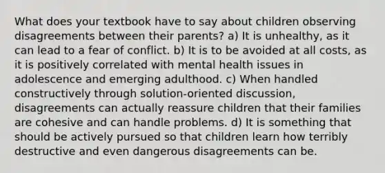 What does your textbook have to say about children observing disagreements between their parents? ​a) It is unhealthy, as it can lead to a fear of conflict. ​b) It is to be avoided at all costs, as it is positively correlated with mental health issues in adolescence and emerging adulthood. c) ​When handled constructively through solution-oriented discussion, disagreements can actually reassure children that their families are cohesive and can handle problems. ​d) It is something that should be actively pursued so that children learn how terribly destructive and even dangerous disagreements can be.