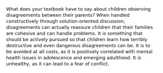 ​What does your textbook have to say about children observing disagreements between their parents? ​When handled constructively through solution-oriented discussion, disagreements can actually reassure children that their families are cohesive and can handle problems. ​It is something that should be actively pursued so that children learn how terribly destructive and even dangerous disagreements can be. ​It is to be avoided at all costs, as it is positively correlated with mental health issues in adolescence and emerging adulthood. ​It is unhealthy, as it can lead to a fear of conflict.