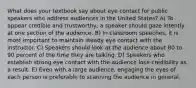 What does your textbook say about eye contact for public speakers who address audiences in the United States? A) To appear credible and trustworthy, a speaker should gaze intently at one section of the audience. B) In classroom speeches, it is most important to maintain steady eye contact with the instructor. C) Speakers should look at the audience about 80 to 90 percent of the time they are talking. D) Speakers who establish strong eye contact with the audience lose credibility as a result. E) Even with a large audience, engaging the eyes of each person is preferable to scanning the audience in general.