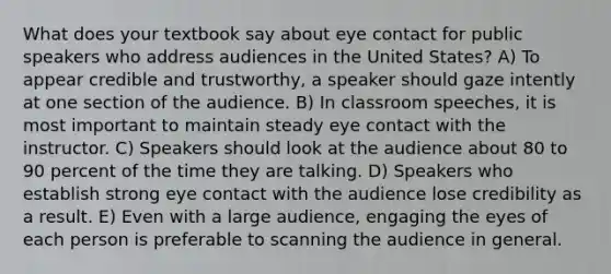 What does your textbook say about eye contact for public speakers who address audiences in the United States? A) To appear credible and trustworthy, a speaker should gaze intently at one section of the audience. B) In classroom speeches, it is most important to maintain steady eye contact with the instructor. C) Speakers should look at the audience about 80 to 90 percent of the time they are talking. D) Speakers who establish strong eye contact with the audience lose credibility as a result. E) Even with a large audience, engaging the eyes of each person is preferable to scanning the audience in general.