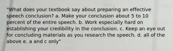 "What does your textbook say about preparing an effective speech conclusion? a. Make your conclusion about 5 to 10 percent of the entire speech. b. Work especially hard on establishing your credibility in the conclusion. c. Keep an eye out for concluding materials as you research the speech. d. all of the above e. a and c only"