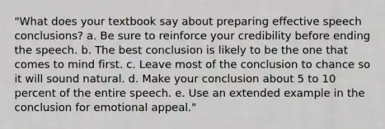 "What does your textbook say about preparing effective speech conclusions? a. Be sure to reinforce your credibility before ending the speech. b. The best conclusion is likely to be the one that comes to mind first. c. Leave most of the conclusion to chance so it will sound natural. d. Make your conclusion about 5 to 10 percent of the entire speech. e. Use an extended example in the conclusion for emotional appeal."